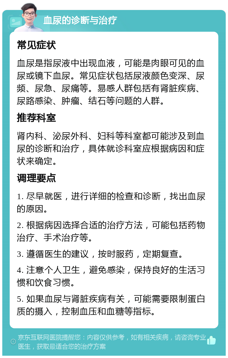 血尿的诊断与治疗 常见症状 血尿是指尿液中出现血液，可能是肉眼可见的血尿或镜下血尿。常见症状包括尿液颜色变深、尿频、尿急、尿痛等。易感人群包括有肾脏疾病、尿路感染、肿瘤、结石等问题的人群。 推荐科室 肾内科、泌尿外科、妇科等科室都可能涉及到血尿的诊断和治疗，具体就诊科室应根据病因和症状来确定。 调理要点 1. 尽早就医，进行详细的检查和诊断，找出血尿的原因。 2. 根据病因选择合适的治疗方法，可能包括药物治疗、手术治疗等。 3. 遵循医生的建议，按时服药，定期复查。 4. 注意个人卫生，避免感染，保持良好的生活习惯和饮食习惯。 5. 如果血尿与肾脏疾病有关，可能需要限制蛋白质的摄入，控制血压和血糖等指标。