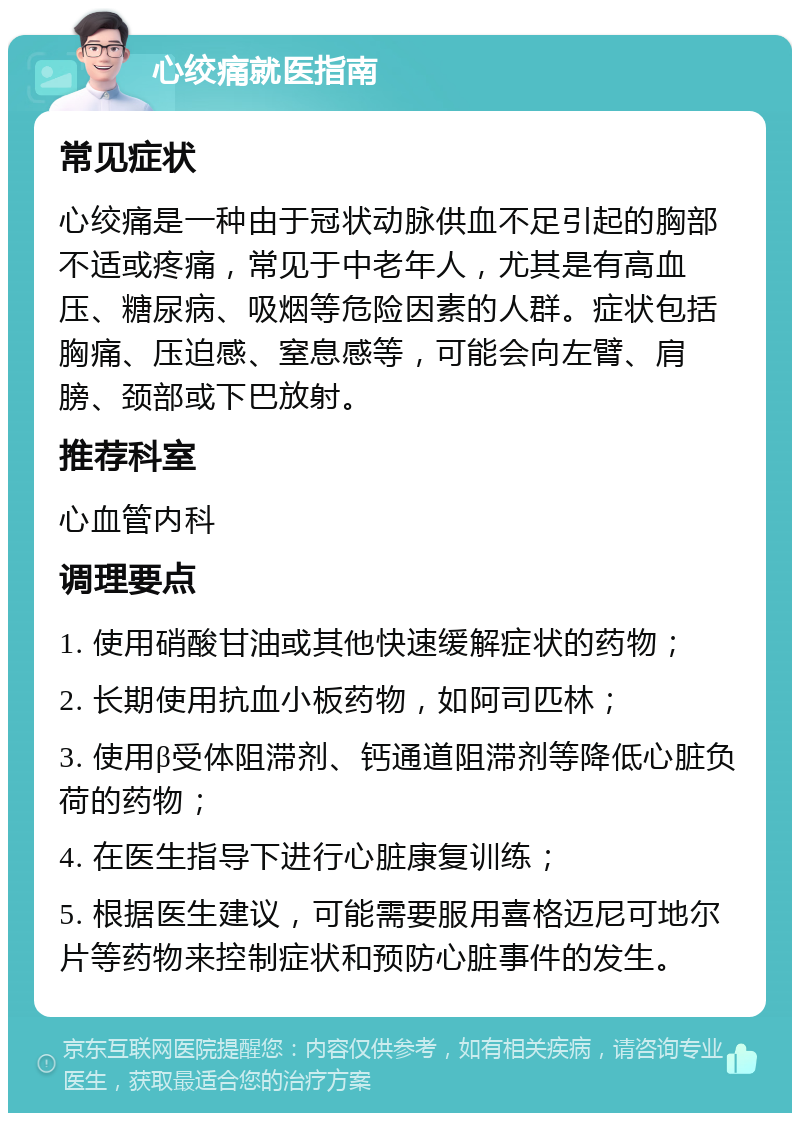 心绞痛就医指南 常见症状 心绞痛是一种由于冠状动脉供血不足引起的胸部不适或疼痛，常见于中老年人，尤其是有高血压、糖尿病、吸烟等危险因素的人群。症状包括胸痛、压迫感、窒息感等，可能会向左臂、肩膀、颈部或下巴放射。 推荐科室 心血管内科 调理要点 1. 使用硝酸甘油或其他快速缓解症状的药物； 2. 长期使用抗血小板药物，如阿司匹林； 3. 使用β受体阻滞剂、钙通道阻滞剂等降低心脏负荷的药物； 4. 在医生指导下进行心脏康复训练； 5. 根据医生建议，可能需要服用喜格迈尼可地尔片等药物来控制症状和预防心脏事件的发生。