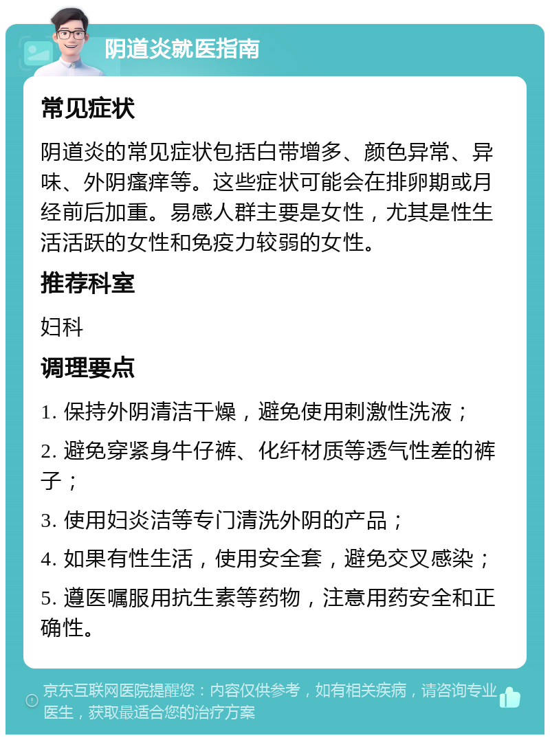 阴道炎就医指南 常见症状 阴道炎的常见症状包括白带增多、颜色异常、异味、外阴瘙痒等。这些症状可能会在排卵期或月经前后加重。易感人群主要是女性，尤其是性生活活跃的女性和免疫力较弱的女性。 推荐科室 妇科 调理要点 1. 保持外阴清洁干燥，避免使用刺激性洗液； 2. 避免穿紧身牛仔裤、化纤材质等透气性差的裤子； 3. 使用妇炎洁等专门清洗外阴的产品； 4. 如果有性生活，使用安全套，避免交叉感染； 5. 遵医嘱服用抗生素等药物，注意用药安全和正确性。