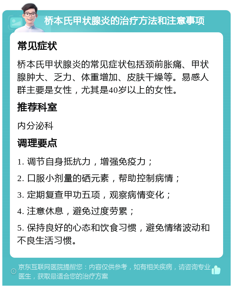 桥本氏甲状腺炎的治疗方法和注意事项 常见症状 桥本氏甲状腺炎的常见症状包括颈前胀痛、甲状腺肿大、乏力、体重增加、皮肤干燥等。易感人群主要是女性，尤其是40岁以上的女性。 推荐科室 内分泌科 调理要点 1. 调节自身抵抗力，增强免疫力； 2. 口服小剂量的硒元素，帮助控制病情； 3. 定期复查甲功五项，观察病情变化； 4. 注意休息，避免过度劳累； 5. 保持良好的心态和饮食习惯，避免情绪波动和不良生活习惯。