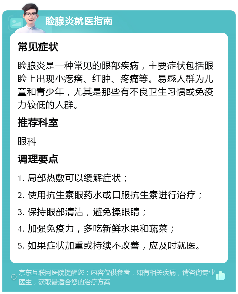 睑腺炎就医指南 常见症状 睑腺炎是一种常见的眼部疾病，主要症状包括眼睑上出现小疙瘩、红肿、疼痛等。易感人群为儿童和青少年，尤其是那些有不良卫生习惯或免疫力较低的人群。 推荐科室 眼科 调理要点 1. 局部热敷可以缓解症状； 2. 使用抗生素眼药水或口服抗生素进行治疗； 3. 保持眼部清洁，避免揉眼睛； 4. 加强免疫力，多吃新鲜水果和蔬菜； 5. 如果症状加重或持续不改善，应及时就医。