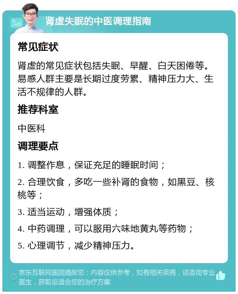 肾虚失眠的中医调理指南 常见症状 肾虚的常见症状包括失眠、早醒、白天困倦等。易感人群主要是长期过度劳累、精神压力大、生活不规律的人群。 推荐科室 中医科 调理要点 1. 调整作息，保证充足的睡眠时间； 2. 合理饮食，多吃一些补肾的食物，如黑豆、核桃等； 3. 适当运动，增强体质； 4. 中药调理，可以服用六味地黄丸等药物； 5. 心理调节，减少精神压力。