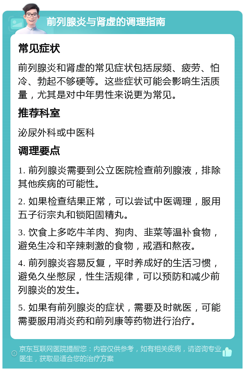 前列腺炎与肾虚的调理指南 常见症状 前列腺炎和肾虚的常见症状包括尿频、疲劳、怕冷、勃起不够硬等。这些症状可能会影响生活质量，尤其是对中年男性来说更为常见。 推荐科室 泌尿外科或中医科 调理要点 1. 前列腺炎需要到公立医院检查前列腺液，排除其他疾病的可能性。 2. 如果检查结果正常，可以尝试中医调理，服用五子衍宗丸和锁阳固精丸。 3. 饮食上多吃牛羊肉、狗肉、韭菜等温补食物，避免生冷和辛辣刺激的食物，戒酒和熬夜。 4. 前列腺炎容易反复，平时养成好的生活习惯，避免久坐憋尿，性生活规律，可以预防和减少前列腺炎的发生。 5. 如果有前列腺炎的症状，需要及时就医，可能需要服用消炎药和前列康等药物进行治疗。