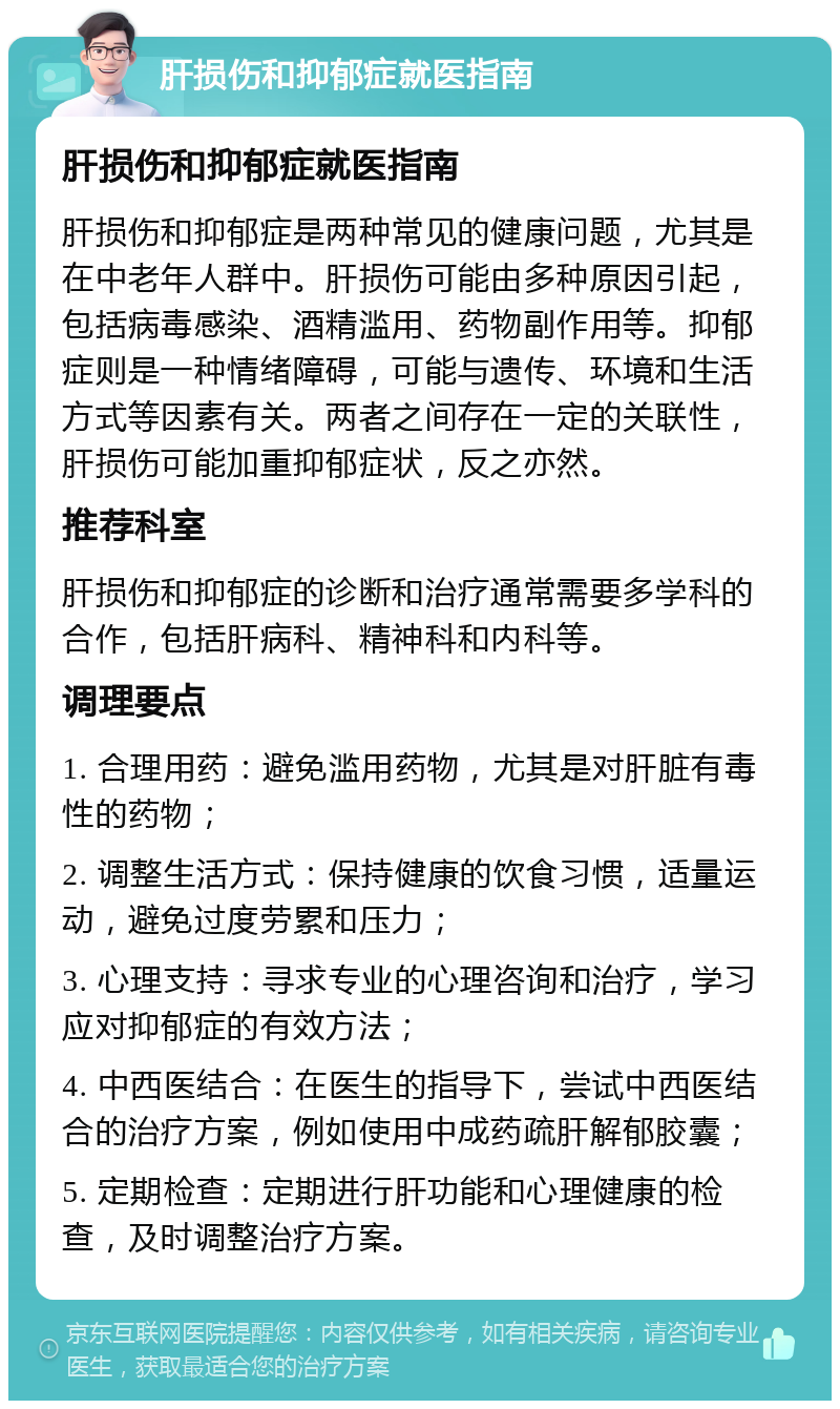 肝损伤和抑郁症就医指南 肝损伤和抑郁症就医指南 肝损伤和抑郁症是两种常见的健康问题，尤其是在中老年人群中。肝损伤可能由多种原因引起，包括病毒感染、酒精滥用、药物副作用等。抑郁症则是一种情绪障碍，可能与遗传、环境和生活方式等因素有关。两者之间存在一定的关联性，肝损伤可能加重抑郁症状，反之亦然。 推荐科室 肝损伤和抑郁症的诊断和治疗通常需要多学科的合作，包括肝病科、精神科和内科等。 调理要点 1. 合理用药：避免滥用药物，尤其是对肝脏有毒性的药物； 2. 调整生活方式：保持健康的饮食习惯，适量运动，避免过度劳累和压力； 3. 心理支持：寻求专业的心理咨询和治疗，学习应对抑郁症的有效方法； 4. 中西医结合：在医生的指导下，尝试中西医结合的治疗方案，例如使用中成药疏肝解郁胶囊； 5. 定期检查：定期进行肝功能和心理健康的检查，及时调整治疗方案。