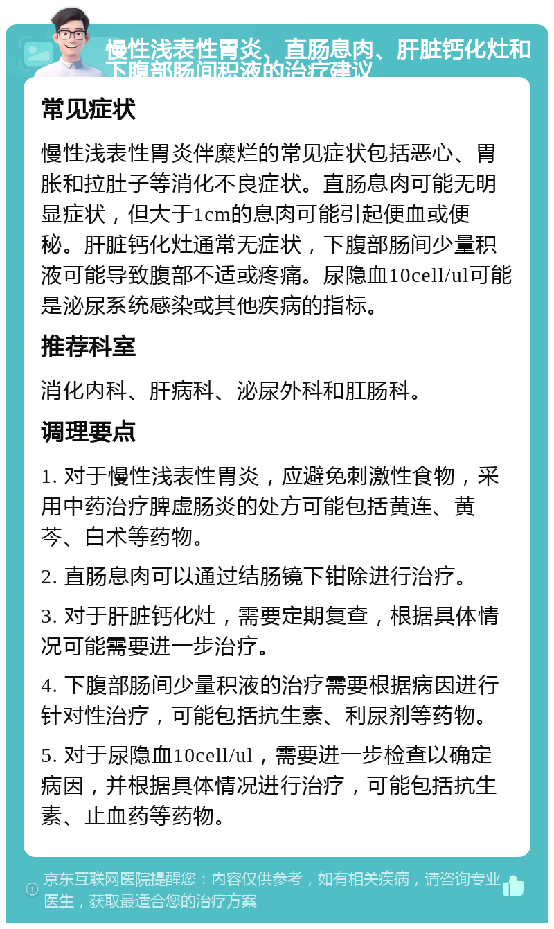 慢性浅表性胃炎、直肠息肉、肝脏钙化灶和下腹部肠间积液的治疗建议 常见症状 慢性浅表性胃炎伴糜烂的常见症状包括恶心、胃胀和拉肚子等消化不良症状。直肠息肉可能无明显症状，但大于1cm的息肉可能引起便血或便秘。肝脏钙化灶通常无症状，下腹部肠间少量积液可能导致腹部不适或疼痛。尿隐血10cell/ul可能是泌尿系统感染或其他疾病的指标。 推荐科室 消化内科、肝病科、泌尿外科和肛肠科。 调理要点 1. 对于慢性浅表性胃炎，应避免刺激性食物，采用中药治疗脾虚肠炎的处方可能包括黄连、黄芩、白术等药物。 2. 直肠息肉可以通过结肠镜下钳除进行治疗。 3. 对于肝脏钙化灶，需要定期复查，根据具体情况可能需要进一步治疗。 4. 下腹部肠间少量积液的治疗需要根据病因进行针对性治疗，可能包括抗生素、利尿剂等药物。 5. 对于尿隐血10cell/ul，需要进一步检查以确定病因，并根据具体情况进行治疗，可能包括抗生素、止血药等药物。