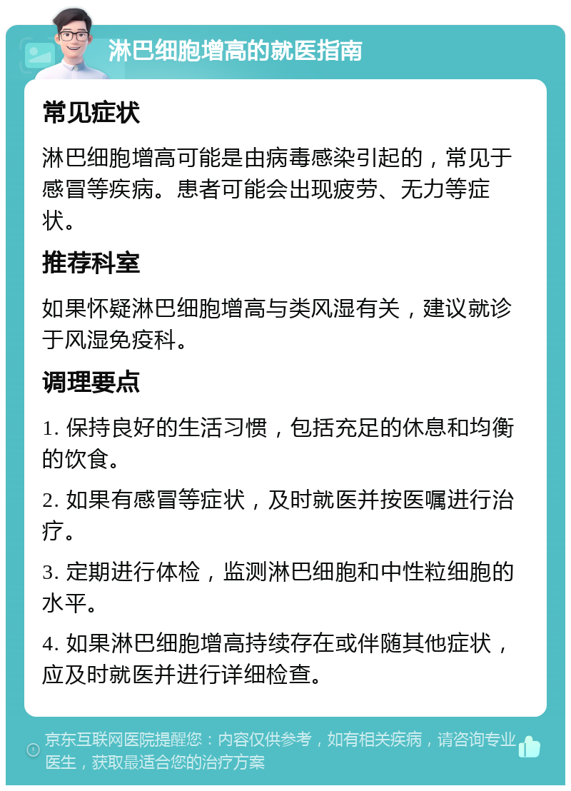 淋巴细胞增高的就医指南 常见症状 淋巴细胞增高可能是由病毒感染引起的，常见于感冒等疾病。患者可能会出现疲劳、无力等症状。 推荐科室 如果怀疑淋巴细胞增高与类风湿有关，建议就诊于风湿免疫科。 调理要点 1. 保持良好的生活习惯，包括充足的休息和均衡的饮食。 2. 如果有感冒等症状，及时就医并按医嘱进行治疗。 3. 定期进行体检，监测淋巴细胞和中性粒细胞的水平。 4. 如果淋巴细胞增高持续存在或伴随其他症状，应及时就医并进行详细检查。