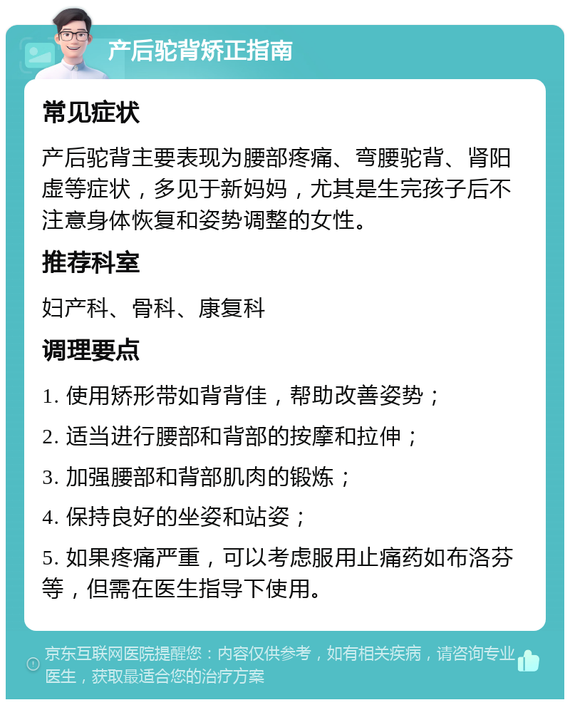 产后驼背矫正指南 常见症状 产后驼背主要表现为腰部疼痛、弯腰驼背、肾阳虚等症状，多见于新妈妈，尤其是生完孩子后不注意身体恢复和姿势调整的女性。 推荐科室 妇产科、骨科、康复科 调理要点 1. 使用矫形带如背背佳，帮助改善姿势； 2. 适当进行腰部和背部的按摩和拉伸； 3. 加强腰部和背部肌肉的锻炼； 4. 保持良好的坐姿和站姿； 5. 如果疼痛严重，可以考虑服用止痛药如布洛芬等，但需在医生指导下使用。