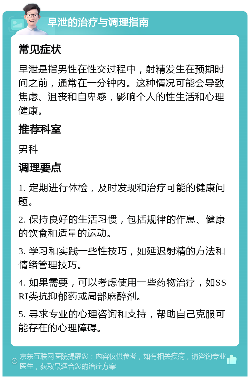 早泄的治疗与调理指南 常见症状 早泄是指男性在性交过程中，射精发生在预期时间之前，通常在一分钟内。这种情况可能会导致焦虑、沮丧和自卑感，影响个人的性生活和心理健康。 推荐科室 男科 调理要点 1. 定期进行体检，及时发现和治疗可能的健康问题。 2. 保持良好的生活习惯，包括规律的作息、健康的饮食和适量的运动。 3. 学习和实践一些性技巧，如延迟射精的方法和情绪管理技巧。 4. 如果需要，可以考虑使用一些药物治疗，如SSRI类抗抑郁药或局部麻醉剂。 5. 寻求专业的心理咨询和支持，帮助自己克服可能存在的心理障碍。