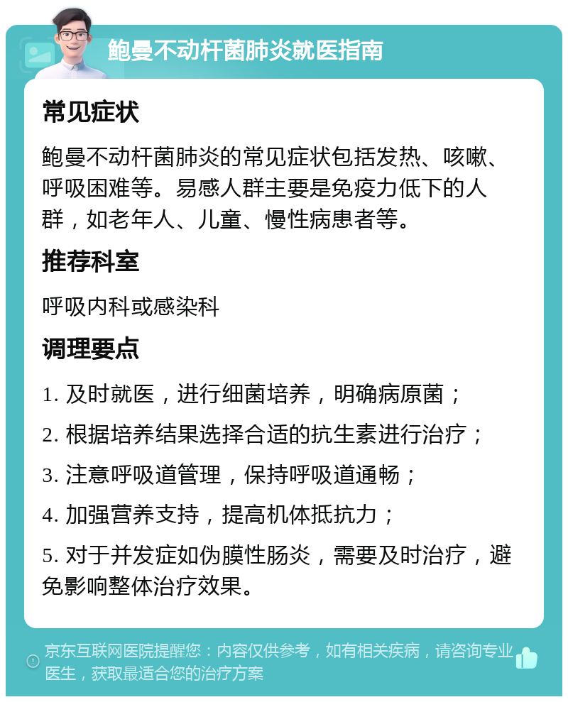 鲍曼不动杆菌肺炎就医指南 常见症状 鲍曼不动杆菌肺炎的常见症状包括发热、咳嗽、呼吸困难等。易感人群主要是免疫力低下的人群，如老年人、儿童、慢性病患者等。 推荐科室 呼吸内科或感染科 调理要点 1. 及时就医，进行细菌培养，明确病原菌； 2. 根据培养结果选择合适的抗生素进行治疗； 3. 注意呼吸道管理，保持呼吸道通畅； 4. 加强营养支持，提高机体抵抗力； 5. 对于并发症如伪膜性肠炎，需要及时治疗，避免影响整体治疗效果。