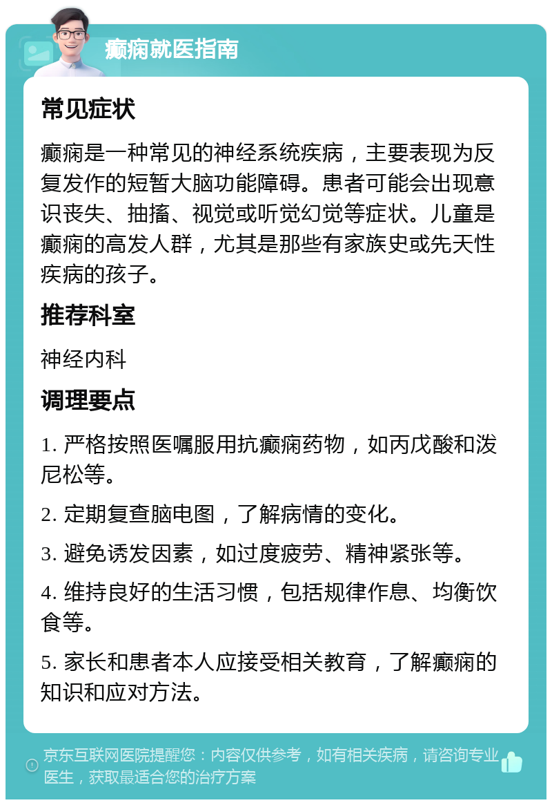 癫痫就医指南 常见症状 癫痫是一种常见的神经系统疾病，主要表现为反复发作的短暂大脑功能障碍。患者可能会出现意识丧失、抽搐、视觉或听觉幻觉等症状。儿童是癫痫的高发人群，尤其是那些有家族史或先天性疾病的孩子。 推荐科室 神经内科 调理要点 1. 严格按照医嘱服用抗癫痫药物，如丙戊酸和泼尼松等。 2. 定期复查脑电图，了解病情的变化。 3. 避免诱发因素，如过度疲劳、精神紧张等。 4. 维持良好的生活习惯，包括规律作息、均衡饮食等。 5. 家长和患者本人应接受相关教育，了解癫痫的知识和应对方法。