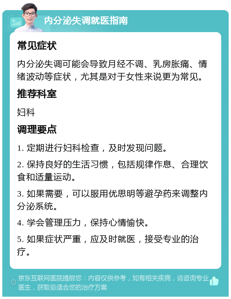 内分泌失调就医指南 常见症状 内分泌失调可能会导致月经不调、乳房胀痛、情绪波动等症状，尤其是对于女性来说更为常见。 推荐科室 妇科 调理要点 1. 定期进行妇科检查，及时发现问题。 2. 保持良好的生活习惯，包括规律作息、合理饮食和适量运动。 3. 如果需要，可以服用优思明等避孕药来调整内分泌系统。 4. 学会管理压力，保持心情愉快。 5. 如果症状严重，应及时就医，接受专业的治疗。