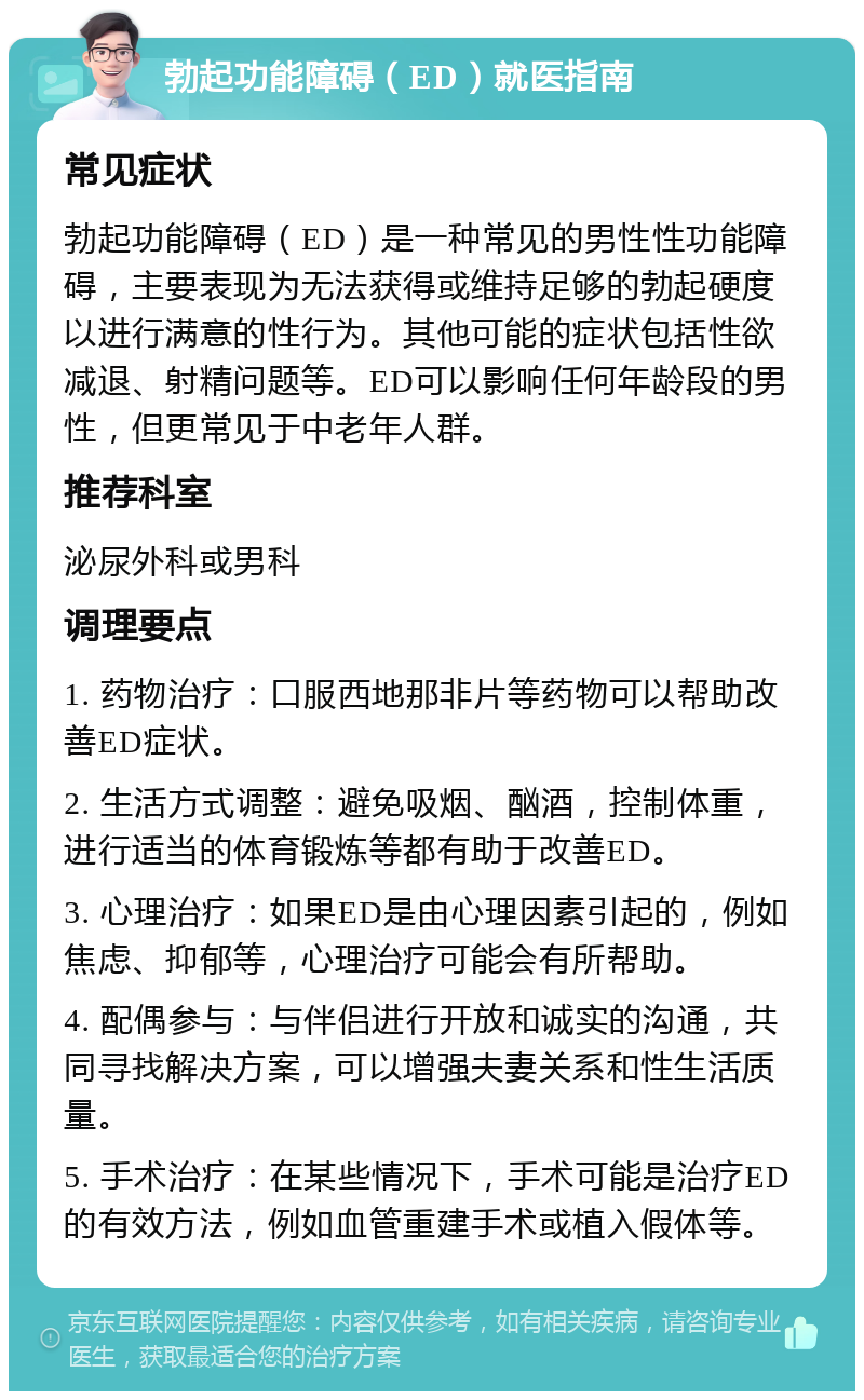 勃起功能障碍（ED）就医指南 常见症状 勃起功能障碍（ED）是一种常见的男性性功能障碍，主要表现为无法获得或维持足够的勃起硬度以进行满意的性行为。其他可能的症状包括性欲减退、射精问题等。ED可以影响任何年龄段的男性，但更常见于中老年人群。 推荐科室 泌尿外科或男科 调理要点 1. 药物治疗：口服西地那非片等药物可以帮助改善ED症状。 2. 生活方式调整：避免吸烟、酗酒，控制体重，进行适当的体育锻炼等都有助于改善ED。 3. 心理治疗：如果ED是由心理因素引起的，例如焦虑、抑郁等，心理治疗可能会有所帮助。 4. 配偶参与：与伴侣进行开放和诚实的沟通，共同寻找解决方案，可以增强夫妻关系和性生活质量。 5. 手术治疗：在某些情况下，手术可能是治疗ED的有效方法，例如血管重建手术或植入假体等。