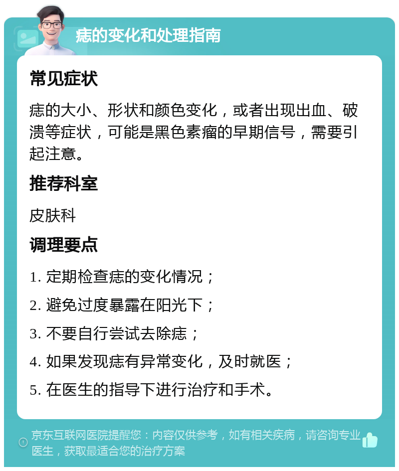 痣的变化和处理指南 常见症状 痣的大小、形状和颜色变化，或者出现出血、破溃等症状，可能是黑色素瘤的早期信号，需要引起注意。 推荐科室 皮肤科 调理要点 1. 定期检查痣的变化情况； 2. 避免过度暴露在阳光下； 3. 不要自行尝试去除痣； 4. 如果发现痣有异常变化，及时就医； 5. 在医生的指导下进行治疗和手术。