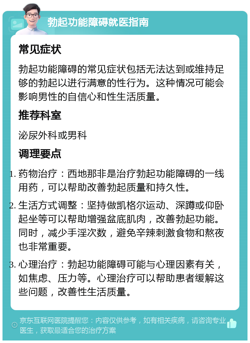 勃起功能障碍就医指南 常见症状 勃起功能障碍的常见症状包括无法达到或维持足够的勃起以进行满意的性行为。这种情况可能会影响男性的自信心和性生活质量。 推荐科室 泌尿外科或男科 调理要点 药物治疗：西地那非是治疗勃起功能障碍的一线用药，可以帮助改善勃起质量和持久性。 生活方式调整：坚持做凯格尔运动、深蹲或仰卧起坐等可以帮助增强盆底肌肉，改善勃起功能。同时，减少手淫次数，避免辛辣刺激食物和熬夜也非常重要。 心理治疗：勃起功能障碍可能与心理因素有关，如焦虑、压力等。心理治疗可以帮助患者缓解这些问题，改善性生活质量。