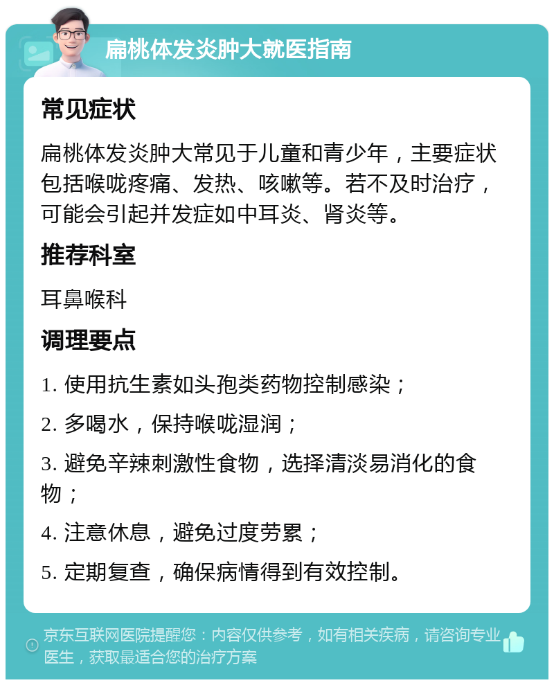 扁桃体发炎肿大就医指南 常见症状 扁桃体发炎肿大常见于儿童和青少年，主要症状包括喉咙疼痛、发热、咳嗽等。若不及时治疗，可能会引起并发症如中耳炎、肾炎等。 推荐科室 耳鼻喉科 调理要点 1. 使用抗生素如头孢类药物控制感染； 2. 多喝水，保持喉咙湿润； 3. 避免辛辣刺激性食物，选择清淡易消化的食物； 4. 注意休息，避免过度劳累； 5. 定期复查，确保病情得到有效控制。