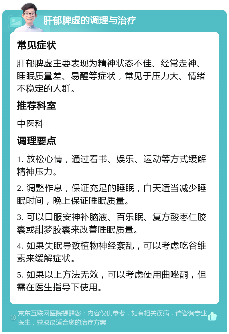 肝郁脾虚的调理与治疗 常见症状 肝郁脾虚主要表现为精神状态不佳、经常走神、睡眠质量差、易醒等症状，常见于压力大、情绪不稳定的人群。 推荐科室 中医科 调理要点 1. 放松心情，通过看书、娱乐、运动等方式缓解精神压力。 2. 调整作息，保证充足的睡眠，白天适当减少睡眠时间，晚上保证睡眠质量。 3. 可以口服安神补脑液、百乐眠、复方酸枣仁胶囊或甜梦胶囊来改善睡眠质量。 4. 如果失眠导致植物神经紊乱，可以考虑吃谷维素来缓解症状。 5. 如果以上方法无效，可以考虑使用曲唑酮，但需在医生指导下使用。