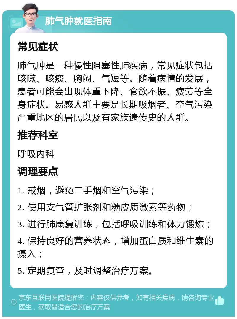 肺气肿就医指南 常见症状 肺气肿是一种慢性阻塞性肺疾病，常见症状包括咳嗽、咳痰、胸闷、气短等。随着病情的发展，患者可能会出现体重下降、食欲不振、疲劳等全身症状。易感人群主要是长期吸烟者、空气污染严重地区的居民以及有家族遗传史的人群。 推荐科室 呼吸内科 调理要点 1. 戒烟，避免二手烟和空气污染； 2. 使用支气管扩张剂和糖皮质激素等药物； 3. 进行肺康复训练，包括呼吸训练和体力锻炼； 4. 保持良好的营养状态，增加蛋白质和维生素的摄入； 5. 定期复查，及时调整治疗方案。