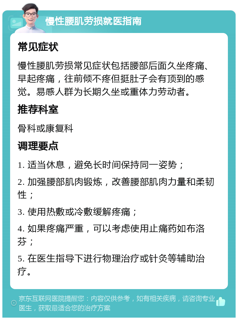 慢性腰肌劳损就医指南 常见症状 慢性腰肌劳损常见症状包括腰部后面久坐疼痛、早起疼痛，往前倾不疼但挺肚子会有顶到的感觉。易感人群为长期久坐或重体力劳动者。 推荐科室 骨科或康复科 调理要点 1. 适当休息，避免长时间保持同一姿势； 2. 加强腰部肌肉锻炼，改善腰部肌肉力量和柔韧性； 3. 使用热敷或冷敷缓解疼痛； 4. 如果疼痛严重，可以考虑使用止痛药如布洛芬； 5. 在医生指导下进行物理治疗或针灸等辅助治疗。