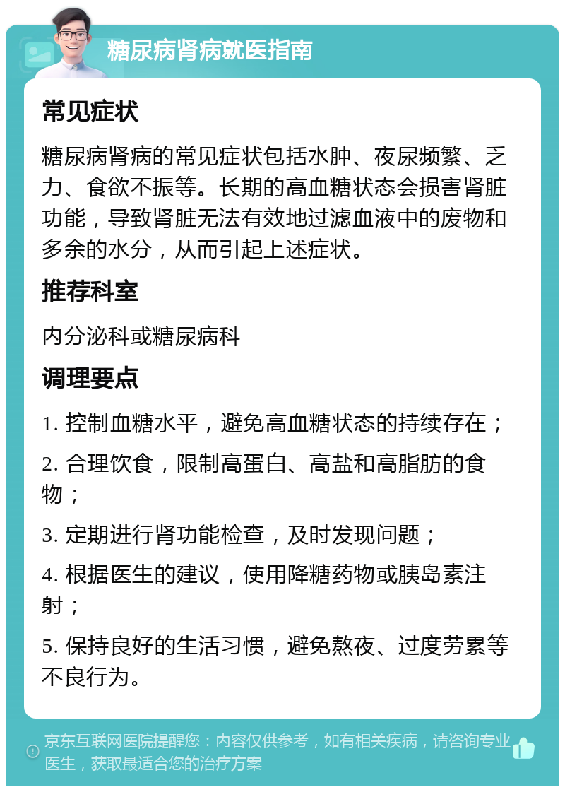 糖尿病肾病就医指南 常见症状 糖尿病肾病的常见症状包括水肿、夜尿频繁、乏力、食欲不振等。长期的高血糖状态会损害肾脏功能，导致肾脏无法有效地过滤血液中的废物和多余的水分，从而引起上述症状。 推荐科室 内分泌科或糖尿病科 调理要点 1. 控制血糖水平，避免高血糖状态的持续存在； 2. 合理饮食，限制高蛋白、高盐和高脂肪的食物； 3. 定期进行肾功能检查，及时发现问题； 4. 根据医生的建议，使用降糖药物或胰岛素注射； 5. 保持良好的生活习惯，避免熬夜、过度劳累等不良行为。