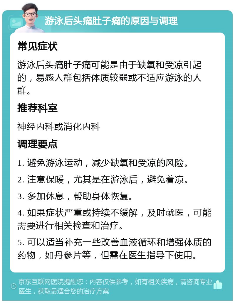 游泳后头痛肚子痛的原因与调理 常见症状 游泳后头痛肚子痛可能是由于缺氧和受凉引起的，易感人群包括体质较弱或不适应游泳的人群。 推荐科室 神经内科或消化内科 调理要点 1. 避免游泳运动，减少缺氧和受凉的风险。 2. 注意保暖，尤其是在游泳后，避免着凉。 3. 多加休息，帮助身体恢复。 4. 如果症状严重或持续不缓解，及时就医，可能需要进行相关检查和治疗。 5. 可以适当补充一些改善血液循环和增强体质的药物，如丹参片等，但需在医生指导下使用。