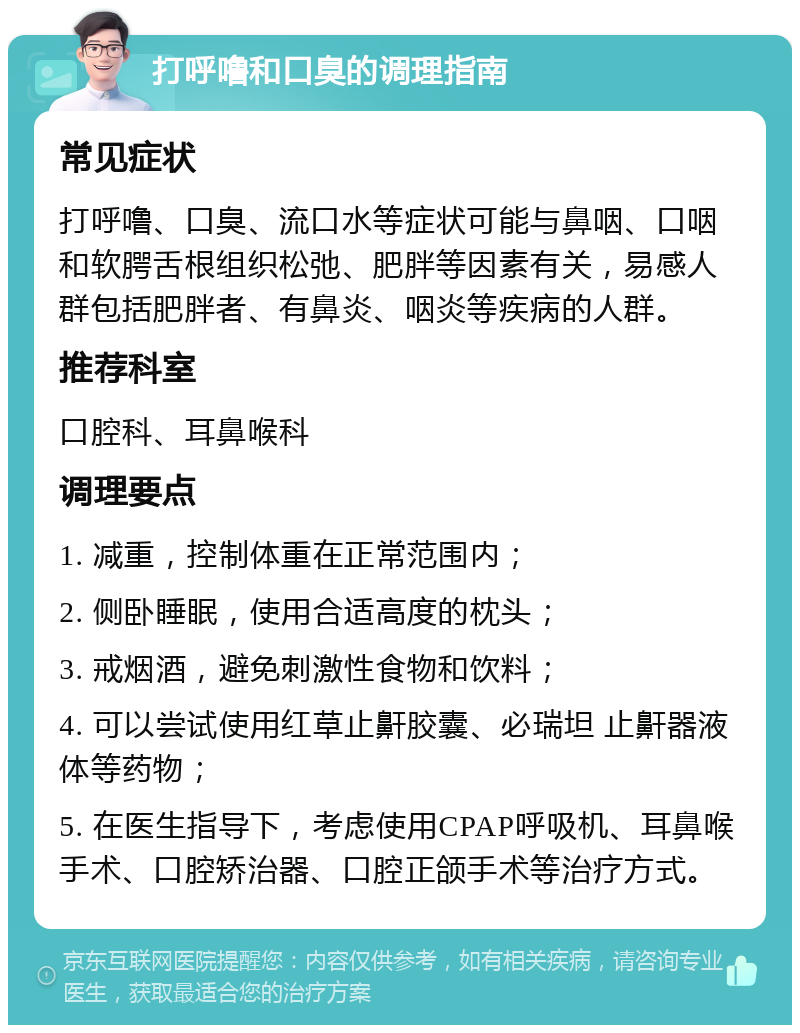 打呼噜和口臭的调理指南 常见症状 打呼噜、口臭、流口水等症状可能与鼻咽、口咽和软腭舌根组织松弛、肥胖等因素有关，易感人群包括肥胖者、有鼻炎、咽炎等疾病的人群。 推荐科室 口腔科、耳鼻喉科 调理要点 1. 减重，控制体重在正常范围内； 2. 侧卧睡眠，使用合适高度的枕头； 3. 戒烟酒，避免刺激性食物和饮料； 4. 可以尝试使用红草止鼾胶囊、必瑞坦 止鼾器液体等药物； 5. 在医生指导下，考虑使用CPAP呼吸机、耳鼻喉手术、口腔矫治器、口腔正颌手术等治疗方式。