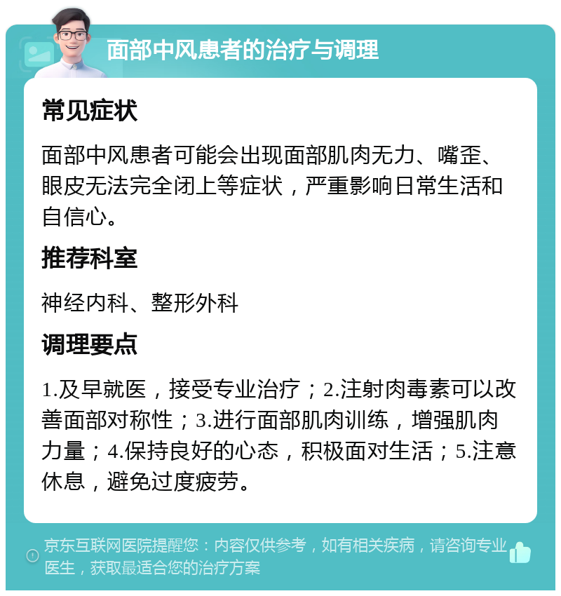 面部中风患者的治疗与调理 常见症状 面部中风患者可能会出现面部肌肉无力、嘴歪、眼皮无法完全闭上等症状，严重影响日常生活和自信心。 推荐科室 神经内科、整形外科 调理要点 1.及早就医，接受专业治疗；2.注射肉毒素可以改善面部对称性；3.进行面部肌肉训练，增强肌肉力量；4.保持良好的心态，积极面对生活；5.注意休息，避免过度疲劳。