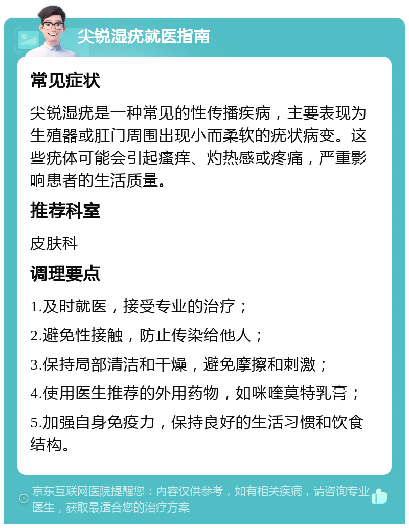 尖锐湿疣就医指南 常见症状 尖锐湿疣是一种常见的性传播疾病，主要表现为生殖器或肛门周围出现小而柔软的疣状病变。这些疣体可能会引起瘙痒、灼热感或疼痛，严重影响患者的生活质量。 推荐科室 皮肤科 调理要点 1.及时就医，接受专业的治疗； 2.避免性接触，防止传染给他人； 3.保持局部清洁和干燥，避免摩擦和刺激； 4.使用医生推荐的外用药物，如咪喹莫特乳膏； 5.加强自身免疫力，保持良好的生活习惯和饮食结构。