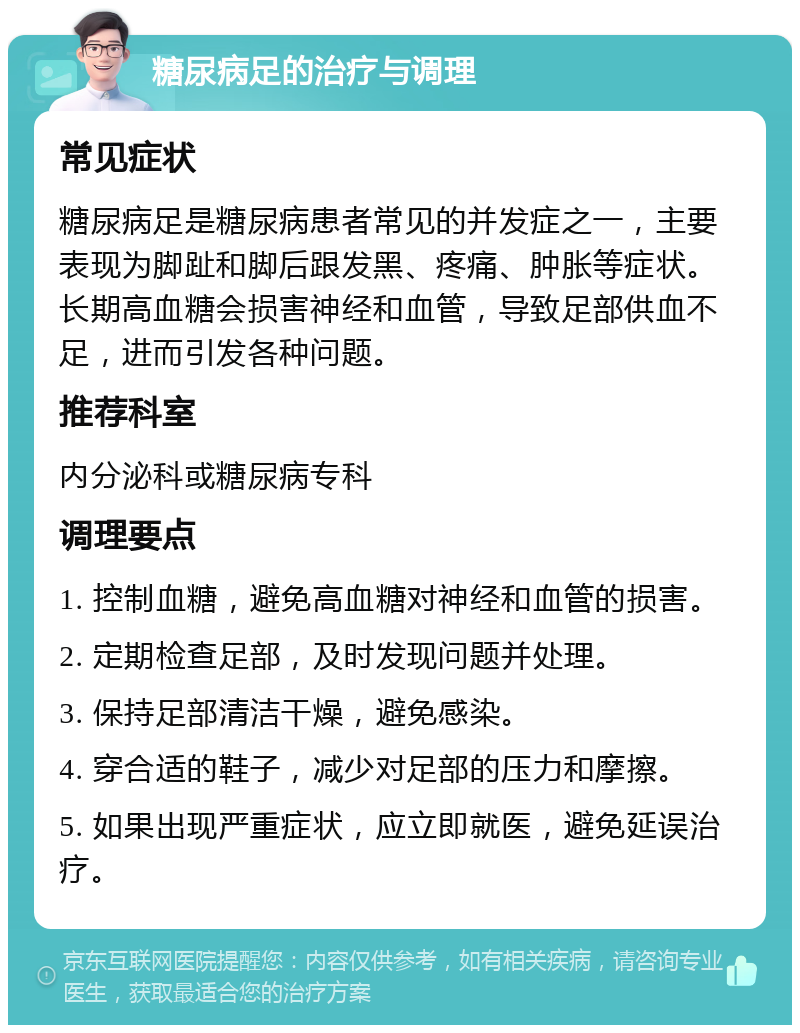 糖尿病足的治疗与调理 常见症状 糖尿病足是糖尿病患者常见的并发症之一，主要表现为脚趾和脚后跟发黑、疼痛、肿胀等症状。长期高血糖会损害神经和血管，导致足部供血不足，进而引发各种问题。 推荐科室 内分泌科或糖尿病专科 调理要点 1. 控制血糖，避免高血糖对神经和血管的损害。 2. 定期检查足部，及时发现问题并处理。 3. 保持足部清洁干燥，避免感染。 4. 穿合适的鞋子，减少对足部的压力和摩擦。 5. 如果出现严重症状，应立即就医，避免延误治疗。