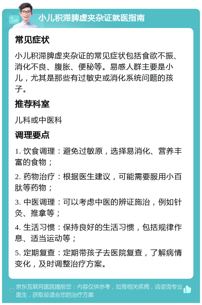 小儿积滞脾虚夹杂证就医指南 常见症状 小儿积滞脾虚夹杂证的常见症状包括食欲不振、消化不良、腹胀、便秘等。易感人群主要是小儿，尤其是那些有过敏史或消化系统问题的孩子。 推荐科室 儿科或中医科 调理要点 1. 饮食调理：避免过敏原，选择易消化、营养丰富的食物； 2. 药物治疗：根据医生建议，可能需要服用小百肽等药物； 3. 中医调理：可以考虑中医的辨证施治，例如针灸、推拿等； 4. 生活习惯：保持良好的生活习惯，包括规律作息、适当运动等； 5. 定期复查：定期带孩子去医院复查，了解病情变化，及时调整治疗方案。