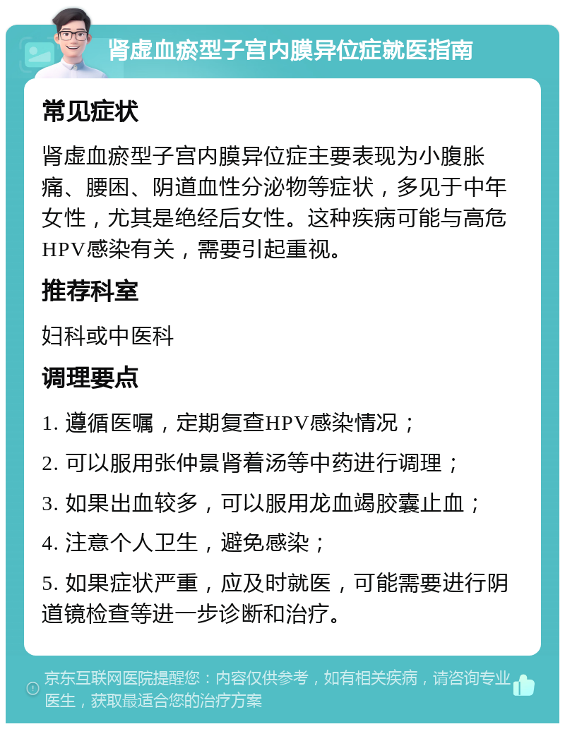 肾虚血瘀型子宫内膜异位症就医指南 常见症状 肾虚血瘀型子宫内膜异位症主要表现为小腹胀痛、腰困、阴道血性分泌物等症状，多见于中年女性，尤其是绝经后女性。这种疾病可能与高危HPV感染有关，需要引起重视。 推荐科室 妇科或中医科 调理要点 1. 遵循医嘱，定期复查HPV感染情况； 2. 可以服用张仲景肾着汤等中药进行调理； 3. 如果出血较多，可以服用龙血竭胶囊止血； 4. 注意个人卫生，避免感染； 5. 如果症状严重，应及时就医，可能需要进行阴道镜检查等进一步诊断和治疗。