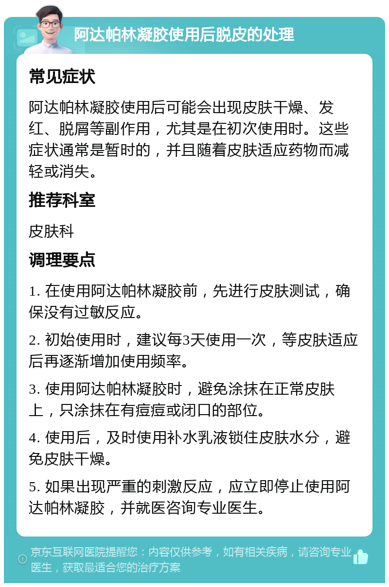 阿达帕林凝胶使用后脱皮的处理 常见症状 阿达帕林凝胶使用后可能会出现皮肤干燥、发红、脱屑等副作用，尤其是在初次使用时。这些症状通常是暂时的，并且随着皮肤适应药物而减轻或消失。 推荐科室 皮肤科 调理要点 1. 在使用阿达帕林凝胶前，先进行皮肤测试，确保没有过敏反应。 2. 初始使用时，建议每3天使用一次，等皮肤适应后再逐渐增加使用频率。 3. 使用阿达帕林凝胶时，避免涂抹在正常皮肤上，只涂抹在有痘痘或闭口的部位。 4. 使用后，及时使用补水乳液锁住皮肤水分，避免皮肤干燥。 5. 如果出现严重的刺激反应，应立即停止使用阿达帕林凝胶，并就医咨询专业医生。