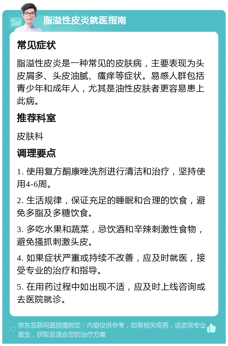 脂溢性皮炎就医指南 常见症状 脂溢性皮炎是一种常见的皮肤病，主要表现为头皮屑多、头皮油腻、瘙痒等症状。易感人群包括青少年和成年人，尤其是油性皮肤者更容易患上此病。 推荐科室 皮肤科 调理要点 1. 使用复方酮康唑洗剂进行清洁和治疗，坚持使用4-6周。 2. 生活规律，保证充足的睡眠和合理的饮食，避免多脂及多糖饮食。 3. 多吃水果和蔬菜，忌饮酒和辛辣刺激性食物，避免搔抓刺激头皮。 4. 如果症状严重或持续不改善，应及时就医，接受专业的治疗和指导。 5. 在用药过程中如出现不适，应及时上线咨询或去医院就诊。