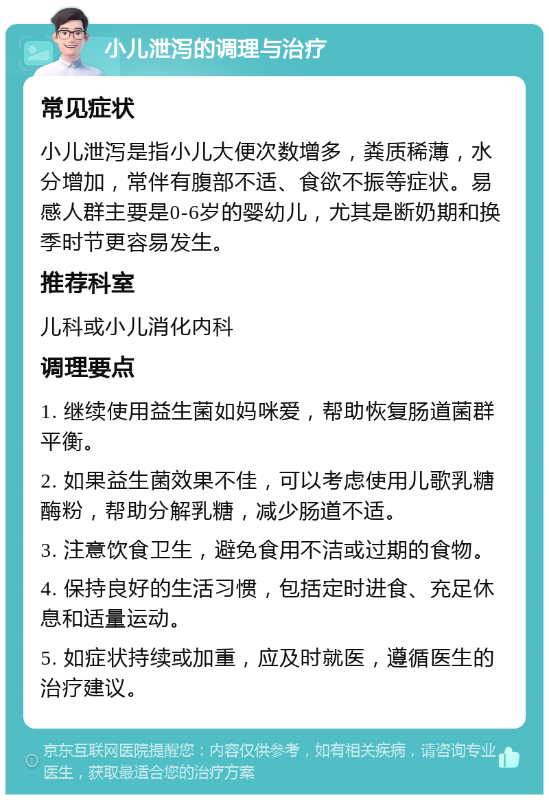 小儿泄泻的调理与治疗 常见症状 小儿泄泻是指小儿大便次数增多，粪质稀薄，水分增加，常伴有腹部不适、食欲不振等症状。易感人群主要是0-6岁的婴幼儿，尤其是断奶期和换季时节更容易发生。 推荐科室 儿科或小儿消化内科 调理要点 1. 继续使用益生菌如妈咪爱，帮助恢复肠道菌群平衡。 2. 如果益生菌效果不佳，可以考虑使用儿歌乳糖酶粉，帮助分解乳糖，减少肠道不适。 3. 注意饮食卫生，避免食用不洁或过期的食物。 4. 保持良好的生活习惯，包括定时进食、充足休息和适量运动。 5. 如症状持续或加重，应及时就医，遵循医生的治疗建议。