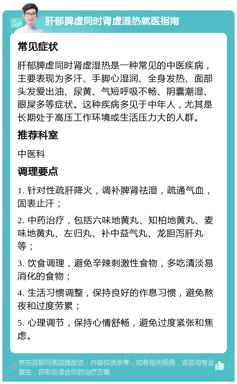 肝郁脾虚同时肾虚湿热就医指南 常见症状 肝郁脾虚同时肾虚湿热是一种常见的中医疾病，主要表现为多汗、手脚心湿润、全身发热、面部头发爱出油、尿黄、气短呼吸不畅、阴囊潮湿、眼屎多等症状。这种疾病多见于中年人，尤其是长期处于高压工作环境或生活压力大的人群。 推荐科室 中医科 调理要点 1. 针对性疏肝降火，调补脾肾祛湿，疏通气血，固表止汗； 2. 中药治疗，包括六味地黄丸、知柏地黄丸、麦味地黄丸、左归丸、补中益气丸、龙胆泻肝丸等； 3. 饮食调理，避免辛辣刺激性食物，多吃清淡易消化的食物； 4. 生活习惯调整，保持良好的作息习惯，避免熬夜和过度劳累； 5. 心理调节，保持心情舒畅，避免过度紧张和焦虑。