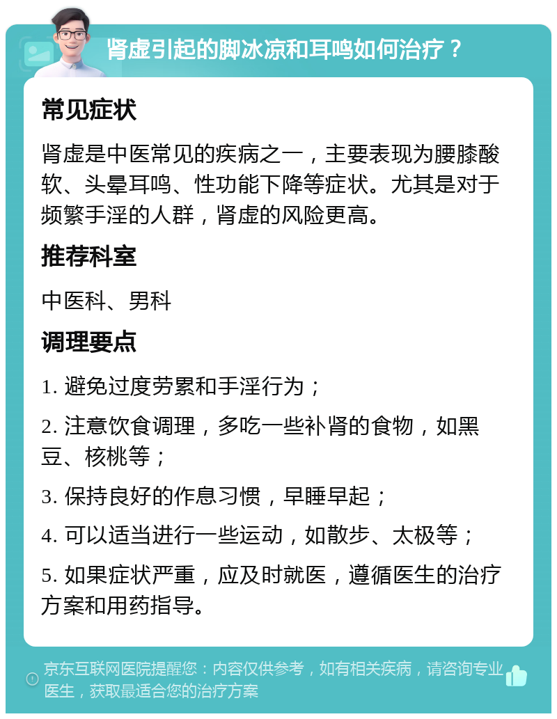 肾虚引起的脚冰凉和耳鸣如何治疗？ 常见症状 肾虚是中医常见的疾病之一，主要表现为腰膝酸软、头晕耳鸣、性功能下降等症状。尤其是对于频繁手淫的人群，肾虚的风险更高。 推荐科室 中医科、男科 调理要点 1. 避免过度劳累和手淫行为； 2. 注意饮食调理，多吃一些补肾的食物，如黑豆、核桃等； 3. 保持良好的作息习惯，早睡早起； 4. 可以适当进行一些运动，如散步、太极等； 5. 如果症状严重，应及时就医，遵循医生的治疗方案和用药指导。