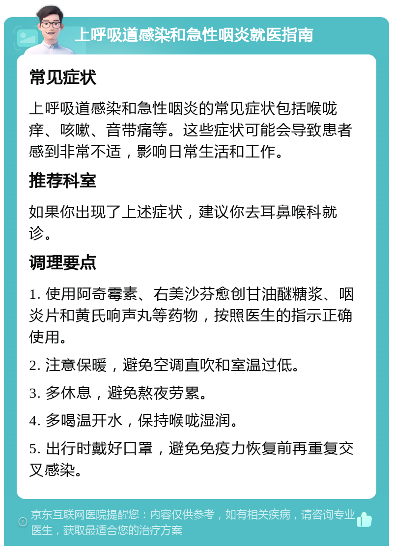 上呼吸道感染和急性咽炎就医指南 常见症状 上呼吸道感染和急性咽炎的常见症状包括喉咙痒、咳嗽、音带痛等。这些症状可能会导致患者感到非常不适，影响日常生活和工作。 推荐科室 如果你出现了上述症状，建议你去耳鼻喉科就诊。 调理要点 1. 使用阿奇霉素、右美沙芬愈创甘油醚糖浆、咽炎片和黄氏响声丸等药物，按照医生的指示正确使用。 2. 注意保暖，避免空调直吹和室温过低。 3. 多休息，避免熬夜劳累。 4. 多喝温开水，保持喉咙湿润。 5. 出行时戴好口罩，避免免疫力恢复前再重复交叉感染。