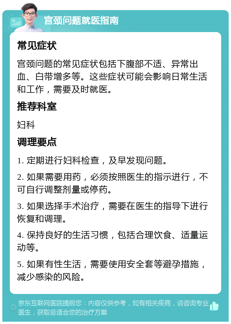 宫颈问题就医指南 常见症状 宫颈问题的常见症状包括下腹部不适、异常出血、白带增多等。这些症状可能会影响日常生活和工作，需要及时就医。 推荐科室 妇科 调理要点 1. 定期进行妇科检查，及早发现问题。 2. 如果需要用药，必须按照医生的指示进行，不可自行调整剂量或停药。 3. 如果选择手术治疗，需要在医生的指导下进行恢复和调理。 4. 保持良好的生活习惯，包括合理饮食、适量运动等。 5. 如果有性生活，需要使用安全套等避孕措施，减少感染的风险。