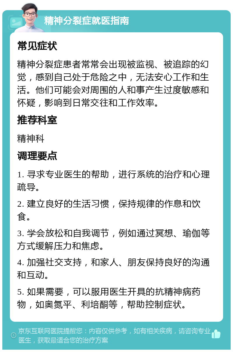 精神分裂症就医指南 常见症状 精神分裂症患者常常会出现被监视、被追踪的幻觉，感到自己处于危险之中，无法安心工作和生活。他们可能会对周围的人和事产生过度敏感和怀疑，影响到日常交往和工作效率。 推荐科室 精神科 调理要点 1. 寻求专业医生的帮助，进行系统的治疗和心理疏导。 2. 建立良好的生活习惯，保持规律的作息和饮食。 3. 学会放松和自我调节，例如通过冥想、瑜伽等方式缓解压力和焦虑。 4. 加强社交支持，和家人、朋友保持良好的沟通和互动。 5. 如果需要，可以服用医生开具的抗精神病药物，如奥氮平、利培酮等，帮助控制症状。