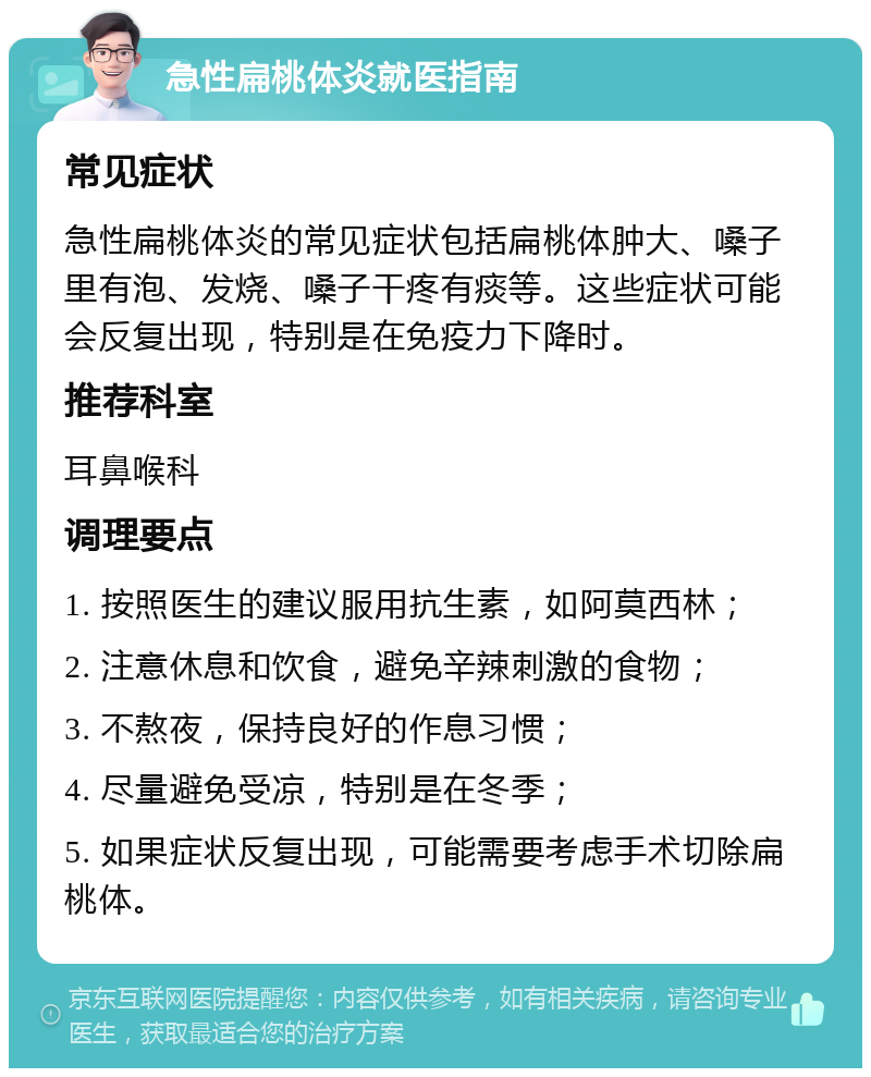 急性扁桃体炎就医指南 常见症状 急性扁桃体炎的常见症状包括扁桃体肿大、嗓子里有泡、发烧、嗓子干疼有痰等。这些症状可能会反复出现，特别是在免疫力下降时。 推荐科室 耳鼻喉科 调理要点 1. 按照医生的建议服用抗生素，如阿莫西林； 2. 注意休息和饮食，避免辛辣刺激的食物； 3. 不熬夜，保持良好的作息习惯； 4. 尽量避免受凉，特别是在冬季； 5. 如果症状反复出现，可能需要考虑手术切除扁桃体。