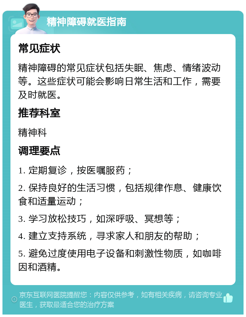 精神障碍就医指南 常见症状 精神障碍的常见症状包括失眠、焦虑、情绪波动等。这些症状可能会影响日常生活和工作，需要及时就医。 推荐科室 精神科 调理要点 1. 定期复诊，按医嘱服药； 2. 保持良好的生活习惯，包括规律作息、健康饮食和适量运动； 3. 学习放松技巧，如深呼吸、冥想等； 4. 建立支持系统，寻求家人和朋友的帮助； 5. 避免过度使用电子设备和刺激性物质，如咖啡因和酒精。