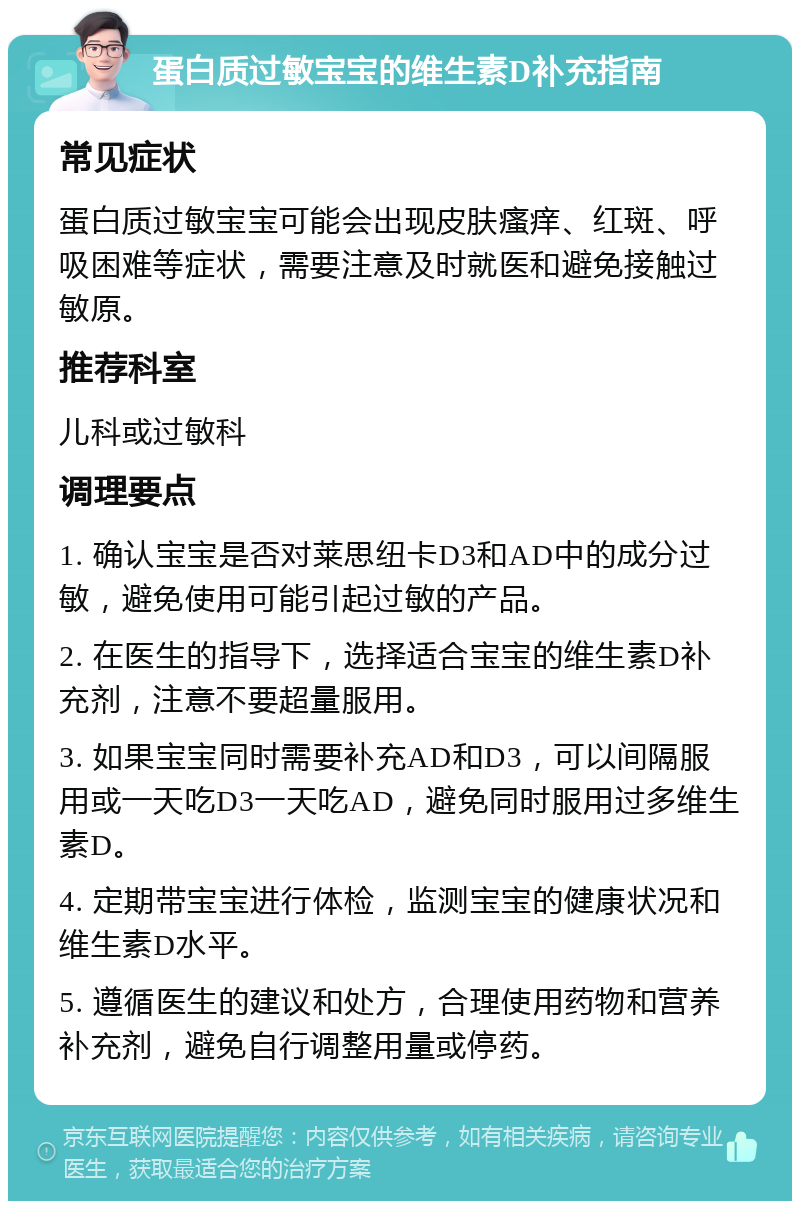 蛋白质过敏宝宝的维生素D补充指南 常见症状 蛋白质过敏宝宝可能会出现皮肤瘙痒、红斑、呼吸困难等症状，需要注意及时就医和避免接触过敏原。 推荐科室 儿科或过敏科 调理要点 1. 确认宝宝是否对莱思纽卡D3和AD中的成分过敏，避免使用可能引起过敏的产品。 2. 在医生的指导下，选择适合宝宝的维生素D补充剂，注意不要超量服用。 3. 如果宝宝同时需要补充AD和D3，可以间隔服用或一天吃D3一天吃AD，避免同时服用过多维生素D。 4. 定期带宝宝进行体检，监测宝宝的健康状况和维生素D水平。 5. 遵循医生的建议和处方，合理使用药物和营养补充剂，避免自行调整用量或停药。