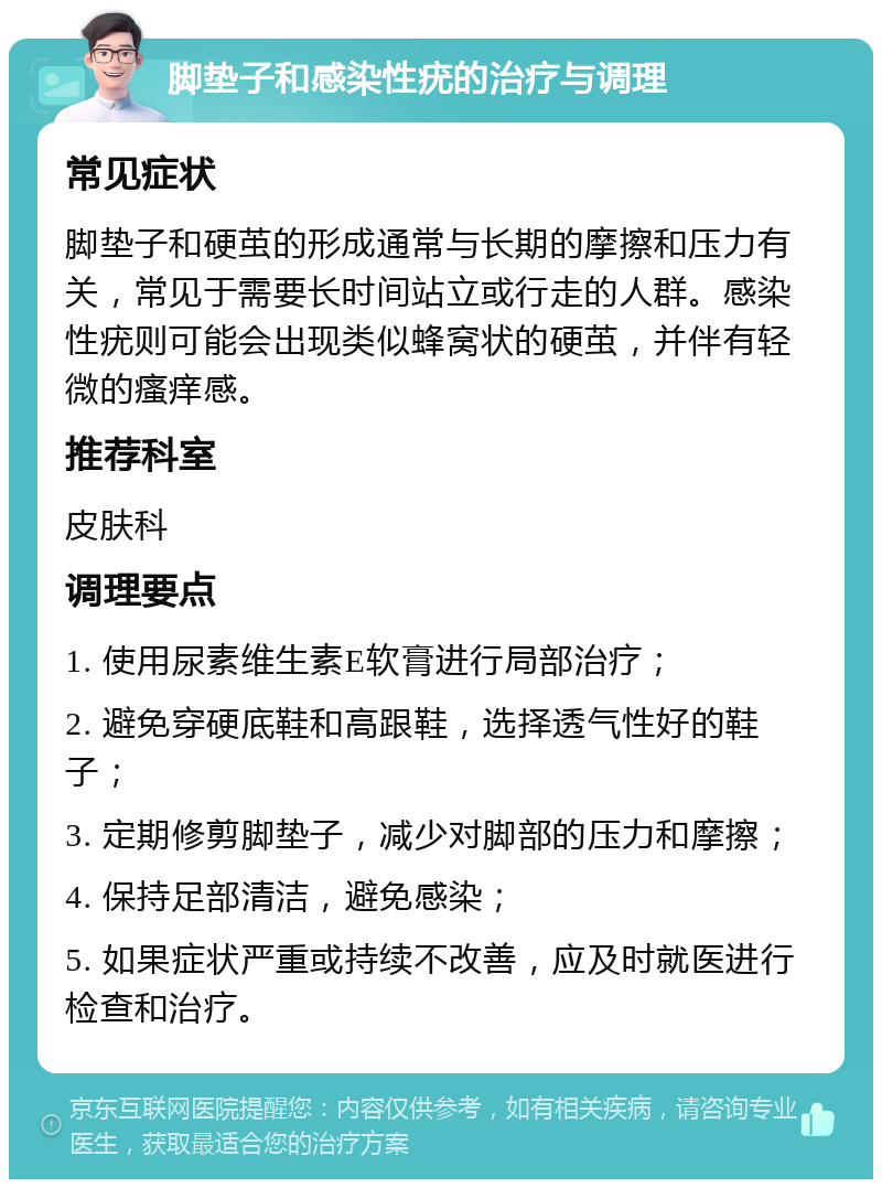 脚垫子和感染性疣的治疗与调理 常见症状 脚垫子和硬茧的形成通常与长期的摩擦和压力有关，常见于需要长时间站立或行走的人群。感染性疣则可能会出现类似蜂窝状的硬茧，并伴有轻微的瘙痒感。 推荐科室 皮肤科 调理要点 1. 使用尿素维生素E软膏进行局部治疗； 2. 避免穿硬底鞋和高跟鞋，选择透气性好的鞋子； 3. 定期修剪脚垫子，减少对脚部的压力和摩擦； 4. 保持足部清洁，避免感染； 5. 如果症状严重或持续不改善，应及时就医进行检查和治疗。