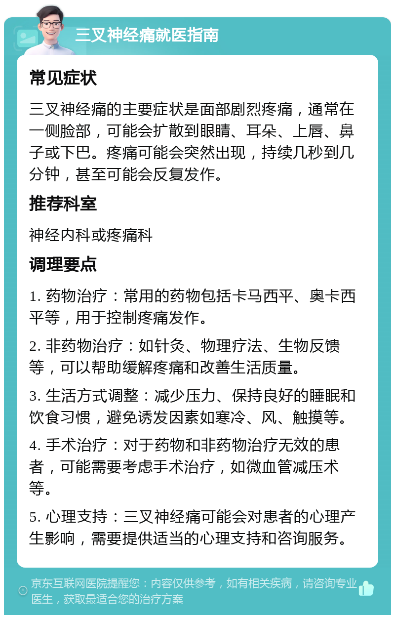 三叉神经痛就医指南 常见症状 三叉神经痛的主要症状是面部剧烈疼痛，通常在一侧脸部，可能会扩散到眼睛、耳朵、上唇、鼻子或下巴。疼痛可能会突然出现，持续几秒到几分钟，甚至可能会反复发作。 推荐科室 神经内科或疼痛科 调理要点 1. 药物治疗：常用的药物包括卡马西平、奥卡西平等，用于控制疼痛发作。 2. 非药物治疗：如针灸、物理疗法、生物反馈等，可以帮助缓解疼痛和改善生活质量。 3. 生活方式调整：减少压力、保持良好的睡眠和饮食习惯，避免诱发因素如寒冷、风、触摸等。 4. 手术治疗：对于药物和非药物治疗无效的患者，可能需要考虑手术治疗，如微血管减压术等。 5. 心理支持：三叉神经痛可能会对患者的心理产生影响，需要提供适当的心理支持和咨询服务。