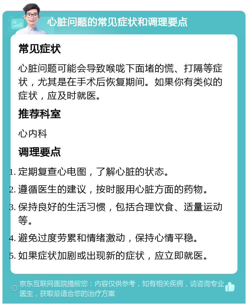 心脏问题的常见症状和调理要点 常见症状 心脏问题可能会导致喉咙下面堵的慌、打隔等症状，尤其是在手术后恢复期间。如果你有类似的症状，应及时就医。 推荐科室 心内科 调理要点 定期复查心电图，了解心脏的状态。 遵循医生的建议，按时服用心脏方面的药物。 保持良好的生活习惯，包括合理饮食、适量运动等。 避免过度劳累和情绪激动，保持心情平稳。 如果症状加剧或出现新的症状，应立即就医。