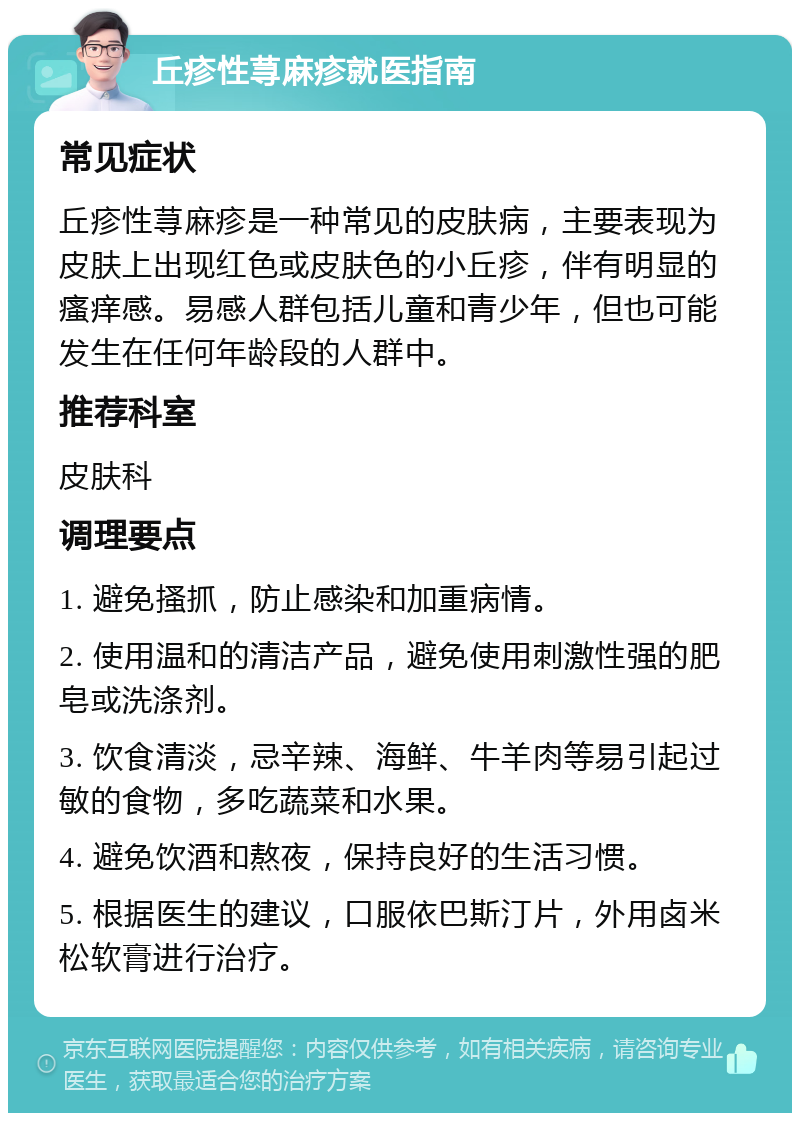 丘疹性荨麻疹就医指南 常见症状 丘疹性荨麻疹是一种常见的皮肤病，主要表现为皮肤上出现红色或皮肤色的小丘疹，伴有明显的瘙痒感。易感人群包括儿童和青少年，但也可能发生在任何年龄段的人群中。 推荐科室 皮肤科 调理要点 1. 避免搔抓，防止感染和加重病情。 2. 使用温和的清洁产品，避免使用刺激性强的肥皂或洗涤剂。 3. 饮食清淡，忌辛辣、海鲜、牛羊肉等易引起过敏的食物，多吃蔬菜和水果。 4. 避免饮酒和熬夜，保持良好的生活习惯。 5. 根据医生的建议，口服依巴斯汀片，外用卤米松软膏进行治疗。