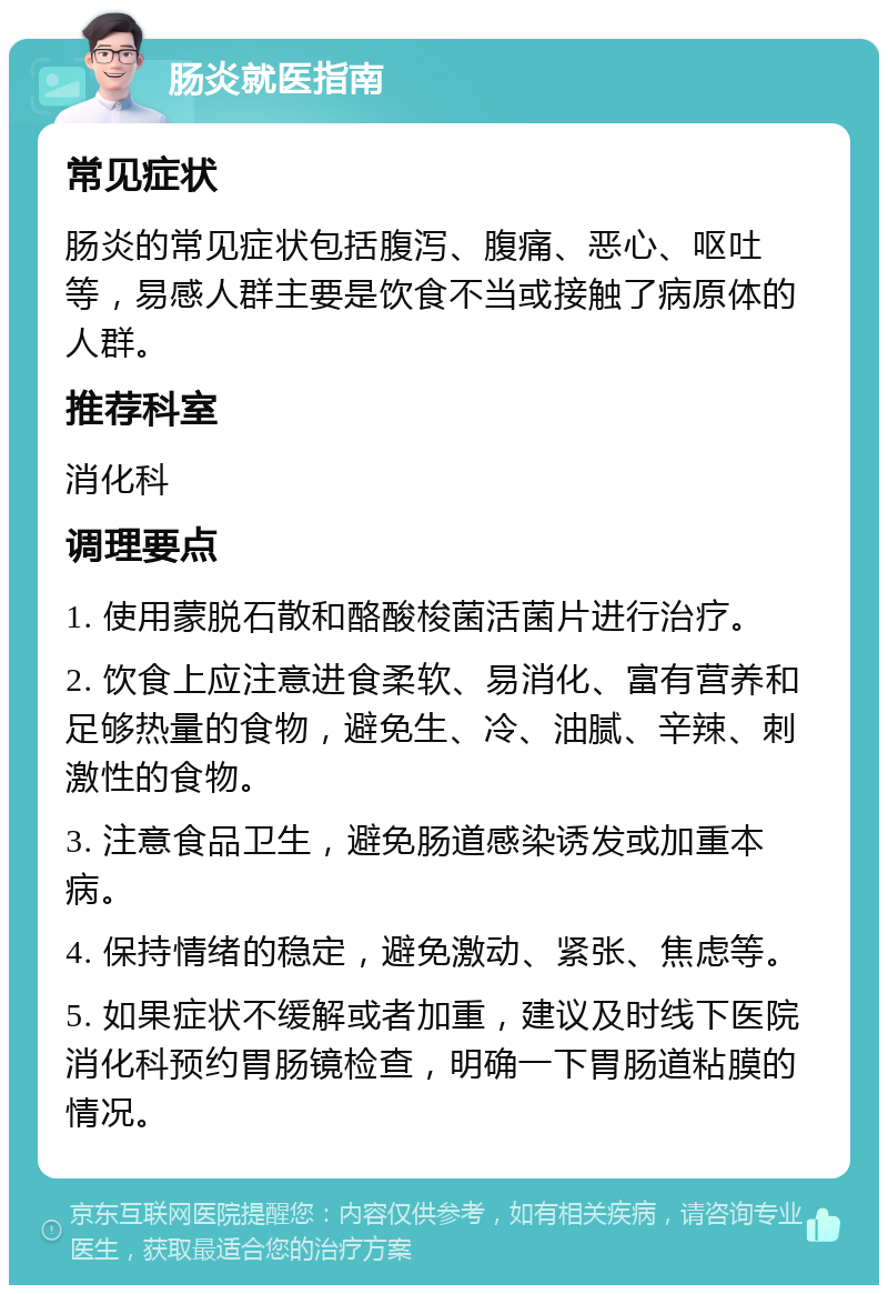 肠炎就医指南 常见症状 肠炎的常见症状包括腹泻、腹痛、恶心、呕吐等，易感人群主要是饮食不当或接触了病原体的人群。 推荐科室 消化科 调理要点 1. 使用蒙脱石散和酪酸梭菌活菌片进行治疗。 2. 饮食上应注意进食柔软、易消化、富有营养和足够热量的食物，避免生、冷、油腻、辛辣、刺激性的食物。 3. 注意食品卫生，避免肠道感染诱发或加重本病。 4. 保持情绪的稳定，避免激动、紧张、焦虑等。 5. 如果症状不缓解或者加重，建议及时线下医院消化科预约胃肠镜检查，明确一下胃肠道粘膜的情况。