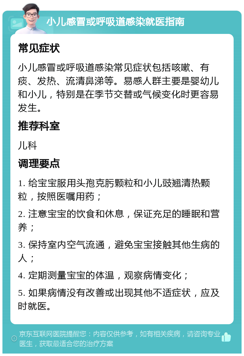 小儿感冒或呼吸道感染就医指南 常见症状 小儿感冒或呼吸道感染常见症状包括咳嗽、有痰、发热、流清鼻涕等。易感人群主要是婴幼儿和小儿，特别是在季节交替或气候变化时更容易发生。 推荐科室 儿科 调理要点 1. 给宝宝服用头孢克肟颗粒和小儿豉翘清热颗粒，按照医嘱用药； 2. 注意宝宝的饮食和休息，保证充足的睡眠和营养； 3. 保持室内空气流通，避免宝宝接触其他生病的人； 4. 定期测量宝宝的体温，观察病情变化； 5. 如果病情没有改善或出现其他不适症状，应及时就医。