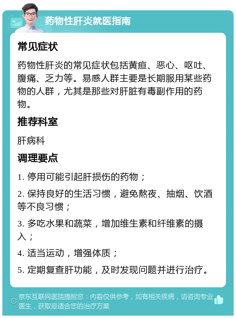 药物性肝炎就医指南 常见症状 药物性肝炎的常见症状包括黄疸、恶心、呕吐、腹痛、乏力等。易感人群主要是长期服用某些药物的人群，尤其是那些对肝脏有毒副作用的药物。 推荐科室 肝病科 调理要点 1. 停用可能引起肝损伤的药物； 2. 保持良好的生活习惯，避免熬夜、抽烟、饮酒等不良习惯； 3. 多吃水果和蔬菜，增加维生素和纤维素的摄入； 4. 适当运动，增强体质； 5. 定期复查肝功能，及时发现问题并进行治疗。