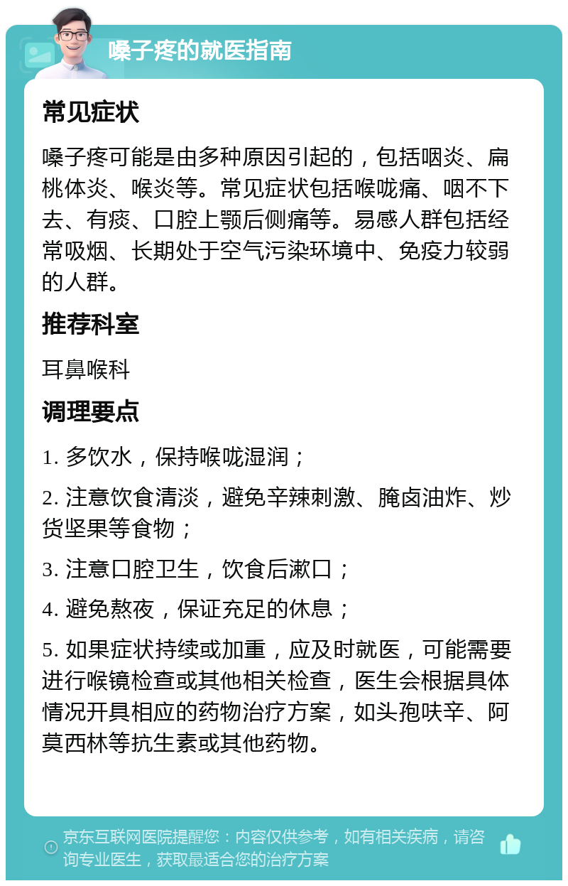 嗓子疼的就医指南 常见症状 嗓子疼可能是由多种原因引起的，包括咽炎、扁桃体炎、喉炎等。常见症状包括喉咙痛、咽不下去、有痰、口腔上颚后侧痛等。易感人群包括经常吸烟、长期处于空气污染环境中、免疫力较弱的人群。 推荐科室 耳鼻喉科 调理要点 1. 多饮水，保持喉咙湿润； 2. 注意饮食清淡，避免辛辣刺激、腌卤油炸、炒货坚果等食物； 3. 注意口腔卫生，饮食后漱口； 4. 避免熬夜，保证充足的休息； 5. 如果症状持续或加重，应及时就医，可能需要进行喉镜检查或其他相关检查，医生会根据具体情况开具相应的药物治疗方案，如头孢呋辛、阿莫西林等抗生素或其他药物。