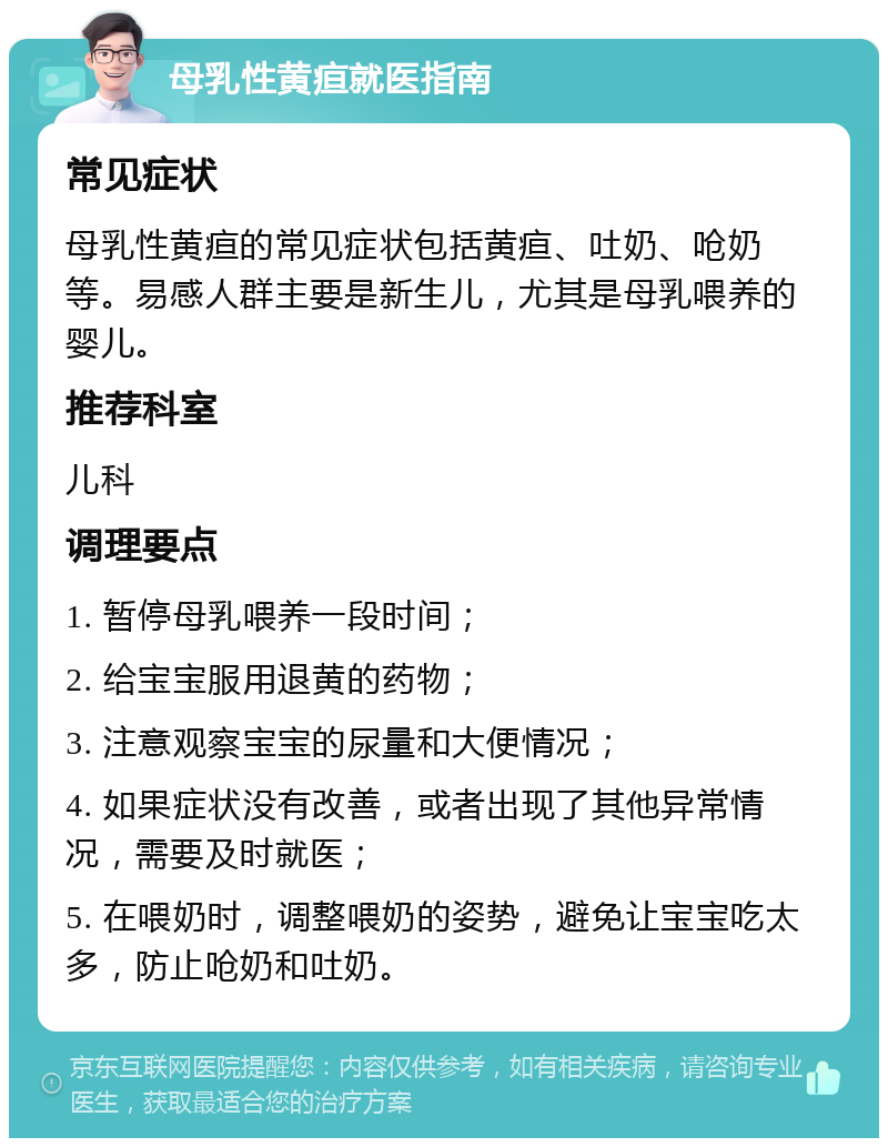 母乳性黄疸就医指南 常见症状 母乳性黄疸的常见症状包括黄疸、吐奶、呛奶等。易感人群主要是新生儿，尤其是母乳喂养的婴儿。 推荐科室 儿科 调理要点 1. 暂停母乳喂养一段时间； 2. 给宝宝服用退黄的药物； 3. 注意观察宝宝的尿量和大便情况； 4. 如果症状没有改善，或者出现了其他异常情况，需要及时就医； 5. 在喂奶时，调整喂奶的姿势，避免让宝宝吃太多，防止呛奶和吐奶。